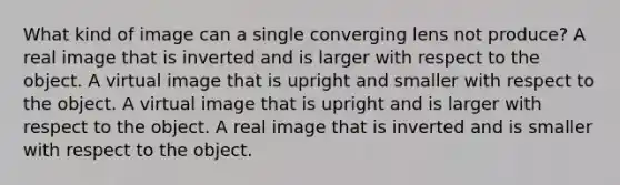 What kind of image can a single converging lens not produce? A real image that is inverted and is larger with respect to the object. A virtual image that is upright and smaller with respect to the object. A virtual image that is upright and is larger with respect to the object. A real image that is inverted and is smaller with respect to the object.