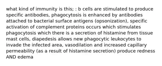 what kind of immunity is this; : b cells are stimulated to produce specific antibodies, phagocytosis is enhanced by antibodies attached to bacterial surface antigens (opsonization), specific activation of complement proteins occurs which stimulates phagocytosis which there is a secretion of histamine from tissue mast cells, diapedesis allows new phagocytic leukocytes to invade the infected area, vasodilation and increased capillary permeability (as a result of histamine secretion) produce redness AND edema