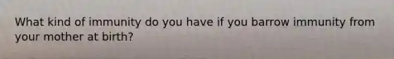 What kind of immunity do you have if you barrow immunity from your mother at birth?