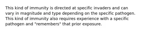 This kind of immunity is directed at specific invaders and can vary in magnitude and type depending on the specific pathogen. This kind of immunity also requires experience with a specific pathogen and "remembers" that prior exposure.