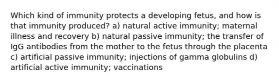 Which kind of immunity protects a developing fetus, and how is that immunity produced? a) natural active immunity; maternal illness and recovery b) natural passive immunity; the transfer of IgG antibodies from the mother to the fetus through the placenta c) artificial passive immunity; injections of gamma globulins d) artificial active immunity; vaccinations