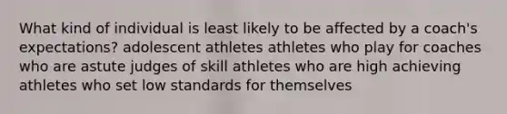 What kind of individual is least likely to be affected by a coach's expectations? adolescent athletes athletes who play for coaches who are astute judges of skill athletes who are high achieving athletes who set low standards for themselves