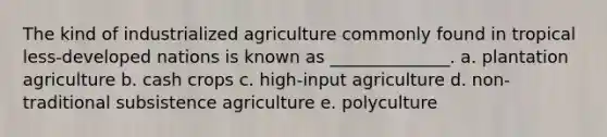 The kind of industrialized agriculture commonly found in tropical less-developed nations is known as ______________. a. plantation agriculture b. cash crops c. high-input agriculture d. non-traditional subsistence agriculture e. polyculture​