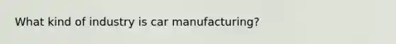 What kind of industry is car manufacturing?