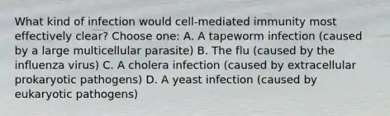 What kind of infection would cell-mediated immunity most effectively clear? Choose one: A. A tapeworm infection (caused by a large multicellular parasite) B. The flu (caused by the influenza virus) C. A cholera infection (caused by extracellular prokaryotic pathogens) D. A yeast infection (caused by eukaryotic pathogens)