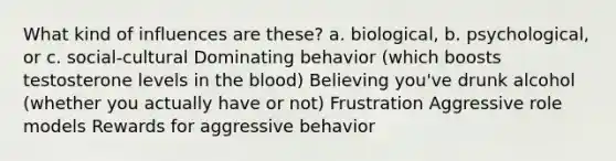 What kind of influences are these? a. biological, b. psychological, or c. social-cultural Dominating behavior (which boosts testosterone levels in the blood) Believing you've drunk alcohol (whether you actually have or not) Frustration Aggressive role models Rewards for aggressive behavior