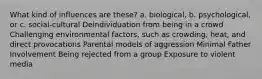 What kind of influences are these? a. biological, b. psychological, or c. social-cultural Deindividuation from being in a crowd Challenging environmental factors, such as crowding, heat, and direct provocations Parental models of aggression Minimal Father Involvement Being rejected from a group Exposure to violent media