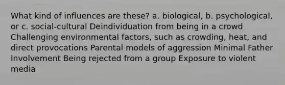 What kind of influences are these? a. biological, b. psychological, or c. social-cultural Deindividuation from being in a crowd Challenging environmental factors, such as crowding, heat, and direct provocations Parental models of aggression Minimal Father Involvement Being rejected from a group Exposure to violent media