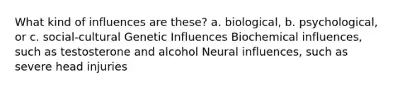 What kind of influences are these? a. biological, b. psychological, or c. social-cultural Genetic Influences Biochemical influences, such as testosterone and alcohol Neural influences, such as severe head injuries