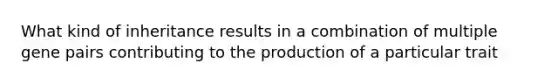 What kind of inheritance results in a combination of multiple gene pairs contributing to the production of a particular trait