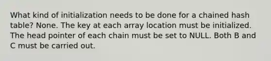 What kind of initialization needs to be done for a chained hash table? None. The key at each array location must be initialized. The head pointer of each chain must be set to NULL. Both B and C must be carried out.