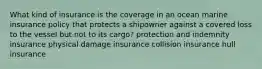 What kind of insurance is the coverage in an ocean marine insurance policy that protects a shipowner against a covered loss to the vessel but not to its cargo? protection and indemnity insurance physical damage insurance collision insurance hull insurance