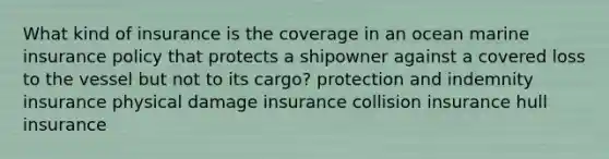 What kind of insurance is the coverage in an ocean marine insurance policy that protects a shipowner against a covered loss to the vessel but not to its cargo? protection and indemnity insurance physical damage insurance collision insurance hull insurance