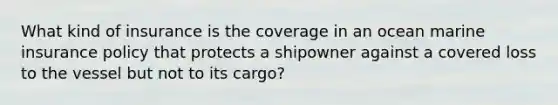 What kind of insurance is the coverage in an ocean marine insurance policy that protects a shipowner against a covered loss to the vessel but not to its cargo?