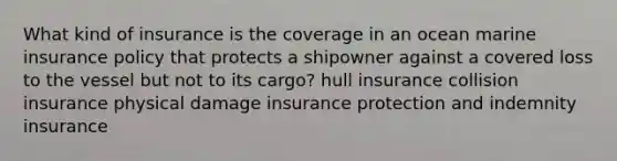 What kind of insurance is the coverage in an ocean marine insurance policy that protects a shipowner against a covered loss to the vessel but not to its cargo? hull insurance collision insurance physical damage insurance protection and indemnity insurance