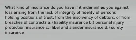 What kind of insurance do you have if it indemnifies you against loss arising from the lack of integrity of fidelity of persons holding positions of trust, from the insolvency of debtors, or from breaches of contract? a.) liability insurance b.) personal injury protection insurance c.) libel and slander insurance d.) surety insurance