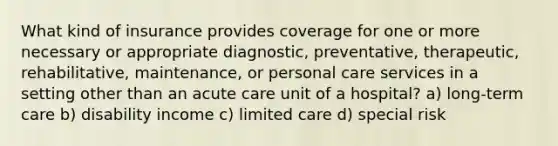 What kind of insurance provides coverage for one or more necessary or appropriate diagnostic, preventative, therapeutic, rehabilitative, maintenance, or personal care services in a setting other than an acute care unit of a hospital? a) long-term care b) disability income c) limited care d) special risk