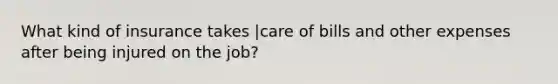 What kind of insurance takes |care of bills and other expenses after being injured on the job?