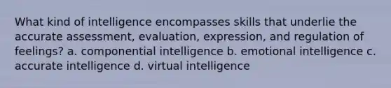 What kind of intelligence encompasses skills that underlie the accurate assessment, evaluation, expression, and regulation of feelings? a. componential intelligence b. emotional intelligence c. accurate intelligence d. virtual intelligence