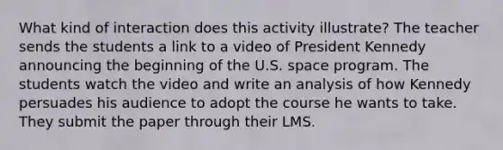 What kind of interaction does this activity illustrate? The teacher sends the students a link to a video of President Kennedy announcing the beginning of the U.S. space program. The students watch the video and write an analysis of how Kennedy persuades his audience to adopt the course he wants to take. They submit the paper through their LMS.