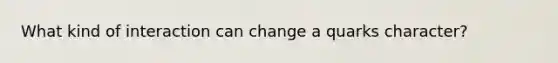 What kind of interaction can change a quarks character?