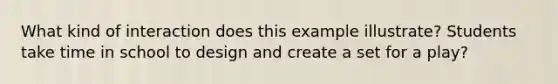 What kind of interaction does this example illustrate? Students take time in school to design and create a set for a play?