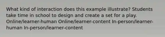 What kind of interaction does this example illustrate? Students take time in school to design and create a set for a play. Online/learner-human Online/learner-content In-person/learner-human In-person/learner-content