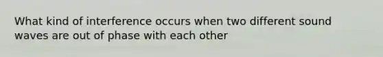 What kind of interference occurs when two different sound waves are out of phase with each other