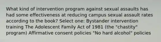 What kind of intervention program against sexual assaults has had some effectiveness at reducing campus sexual assault rates according to the book? Select one: Bystander intervention training The Adolescent Family Act of 1981 (the "chastity" program) Affirmative consent policies "No hard alcohol" policies