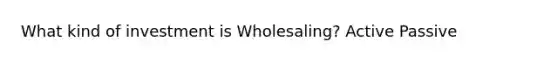 What kind of investment is Wholesaling? Active Passive