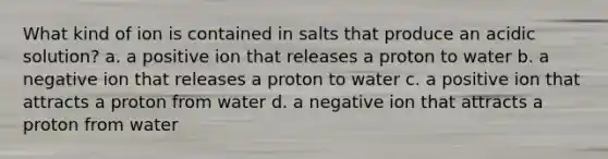 What kind of ion is contained in salts that produce an acidic solution? a. a positive ion that releases a proton to water b. a negative ion that releases a proton to water c. a positive ion that attracts a proton from water d. a negative ion that attracts a proton from water