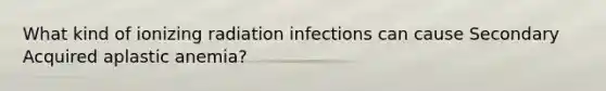 What kind of ionizing radiation infections can cause Secondary Acquired aplastic anemia?