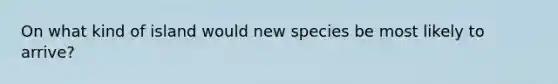 On what kind of island would new species be most likely to arrive?
