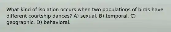 What kind of isolation occurs when two populations of birds have different courtship dances? A) sexual. B) temporal. C) geographic. D) behavioral.