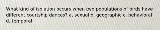 What kind of isolation occurs when two populations of birds have different courtship dances? a. sexual b. geographic c. behavioral d. temporal