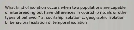 What kind of isolation occurs when two populations are capable of interbreeding but have differences in courtship rituals or other types of behavior? a. courtship isolation c. geographic isolation b. behavioral isolation d. temporal isolation