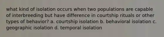 what kind of isolation occurs when two populations are capable of interbreeding but have difference in courtship rituals or other types of behavior? a. courtship isolation b. behavioral isolation c. geographic isolation d. temporal isolation