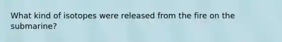 What kind of isotopes were released from the fire on the submarine?