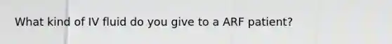 What kind of IV fluid do you give to a ARF patient?