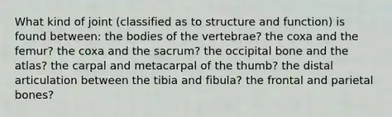 What kind of joint (classified as to structure and function) is found between: the bodies of the vertebrae? the coxa and the femur? the coxa and the sacrum? the occipital bone and the atlas? the carpal and metacarpal of the thumb? the distal articulation between the tibia and fibula? the frontal and parietal bones?