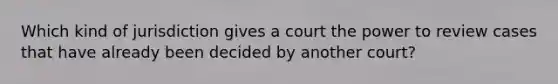 Which kind of jurisdiction gives a court the power to review cases that have already been decided by another court?