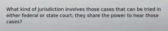 What kind of jurisdiction involves those cases that can be tried in either federal or state court; they share the power to hear those cases?