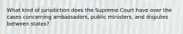 What kind of jurisdiction does the Supreme Court have over the cases concerning ambassadors, public ministers, and disputes between states?