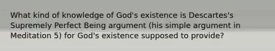 What kind of knowledge of God's existence is Descartes's Supremely Perfect Being argument (his simple argument in Meditation 5) for God's existence supposed to provide?