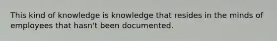 This kind of knowledge is knowledge that resides in the minds of employees that hasn't been documented.