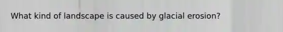 What kind of landscape is caused by glacial erosion?