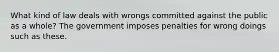 What kind of law deals with wrongs committed against the public as a whole? The government imposes penalties for wrong doings such as these.