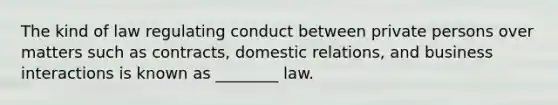 The kind of law regulating conduct between private persons over matters such as contracts, domestic relations, and business interactions is known as ________ law.