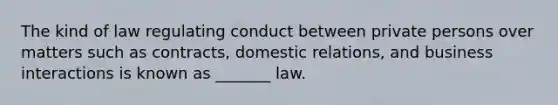 The kind of law regulating conduct between private persons over matters such as contracts, domestic relations, and business interactions is known as _______ law.