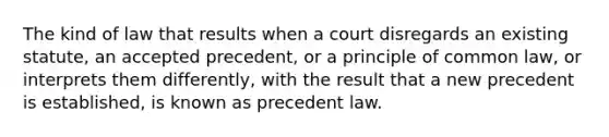 The kind of law that results when a court disregards an existing statute, an accepted precedent, or a principle of common law, or interprets them differently, with the result that a new precedent is established, is known as precedent law.